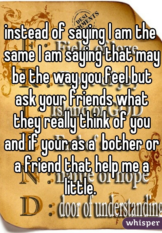 instead of saying I am the same I am saying that may be the way you feel but ask your friends what they really think of you and if your as a  bother or a friend that help me a little. 