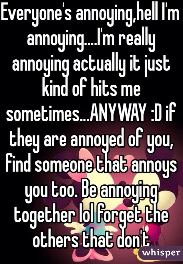 Everyone's annoying,hell I'm annoying....I'm really annoying actually it just kind of hits me sometimes...ANYWAY :D if they are annoyed of you, find someone that annoys you too. Be annoying together lol forget the others that don't appreciate our caliber annoyance