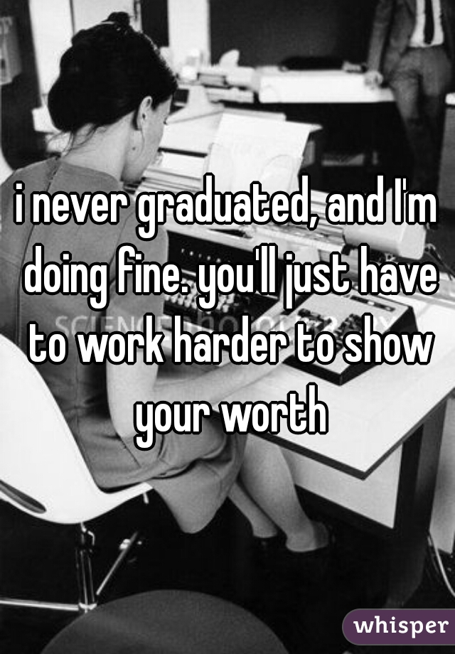 i never graduated, and I'm doing fine. you'll just have to work harder to show your worth