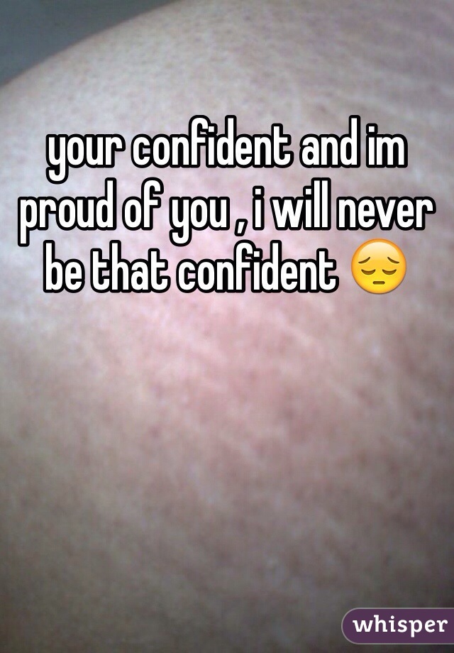 your confident and im proud of you , i will never be that confident 😔