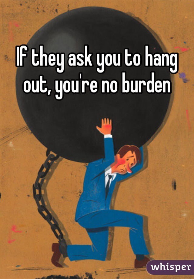 If they ask you to hang out, you're no burden