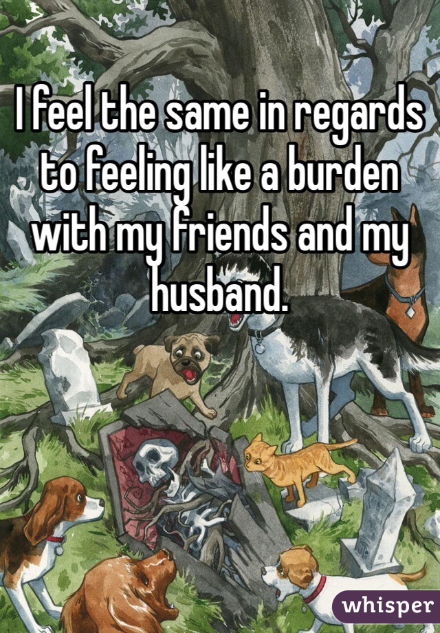 I feel the same in regards to feeling like a burden with my friends and my husband.  
