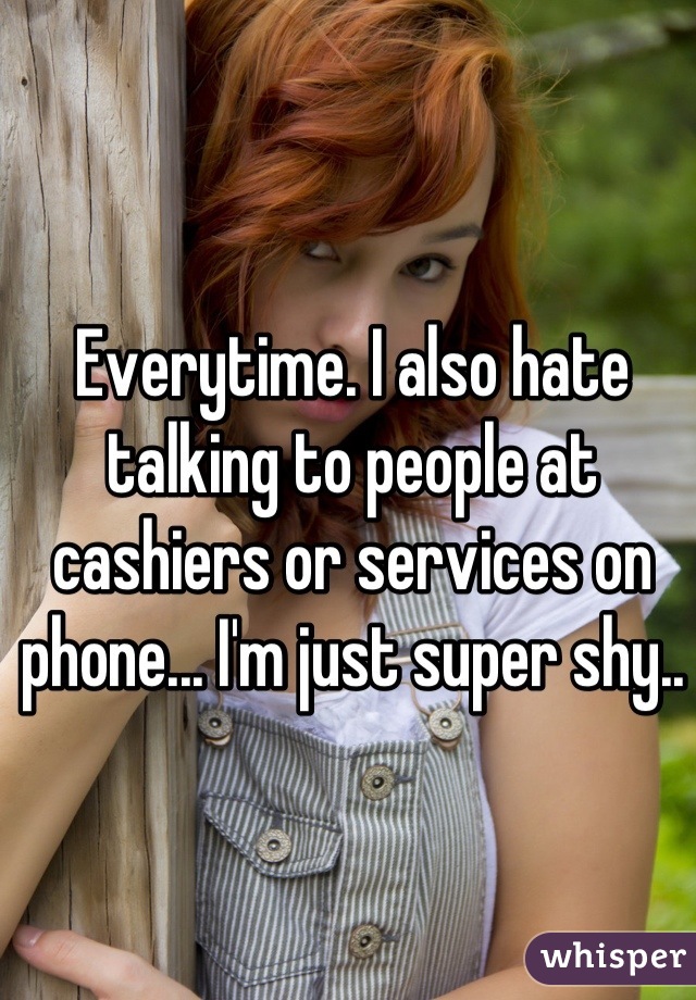Everytime. I also hate talking to people at cashiers or services on phone... I'm just super shy..