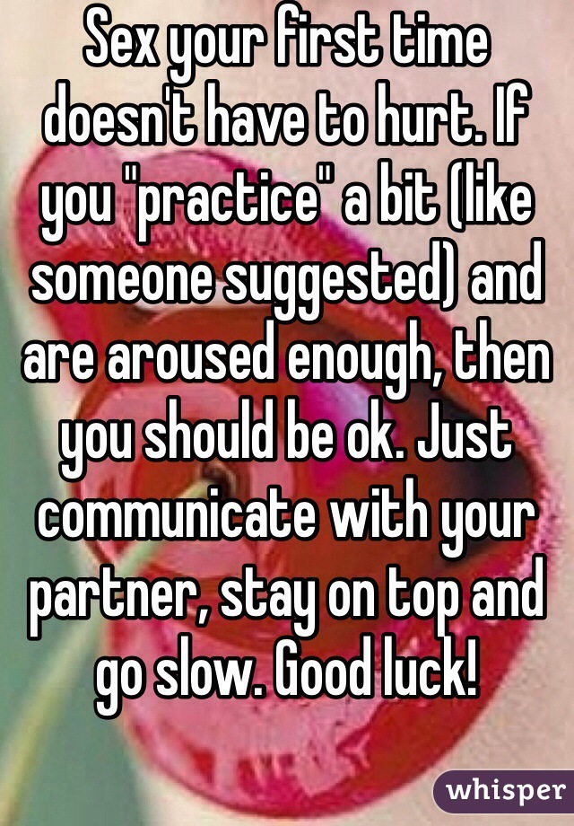 Sex your first time doesn't have to hurt. If you "practice" a bit (like someone suggested) and are aroused enough, then you should be ok. Just communicate with your partner, stay on top and go slow. Good luck!