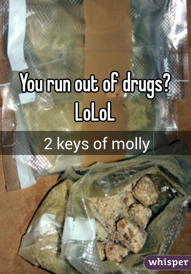 You run out of drugs?
LoLoL