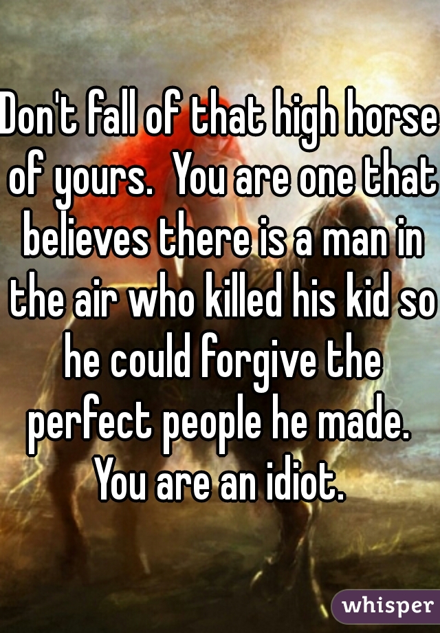 Don't fall of that high horse of yours.  You are one that believes there is a man in the air who killed his kid so he could forgive the perfect people he made.  You are an idiot. 