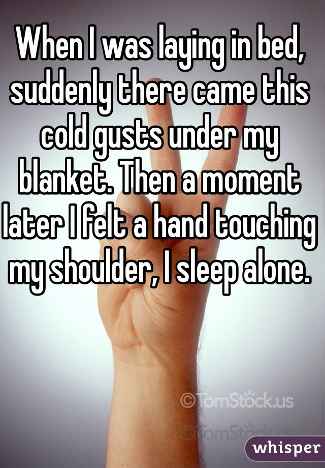 When I was laying in bed, suddenly there came this cold gusts under my blanket. Then a moment later I felt a hand touching my shoulder, I sleep alone. 