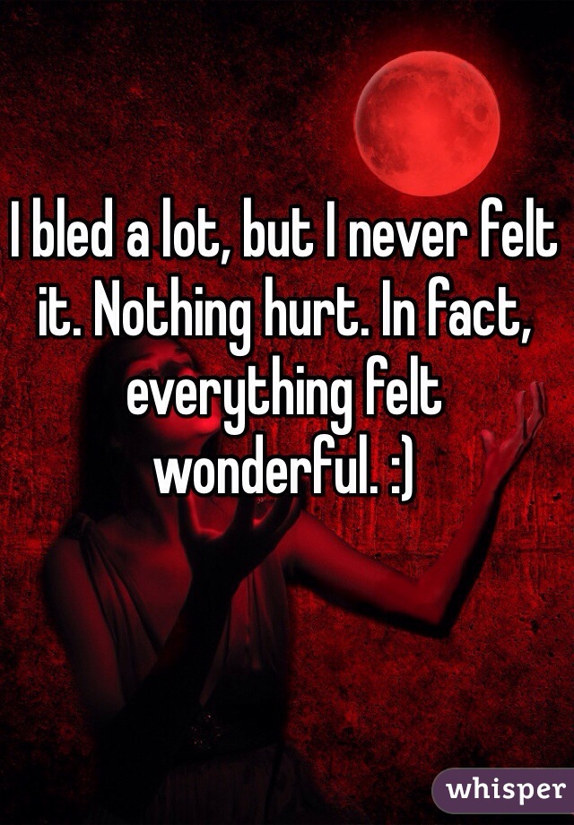 I bled a lot, but I never felt it. Nothing hurt. In fact, everything felt wonderful. :)