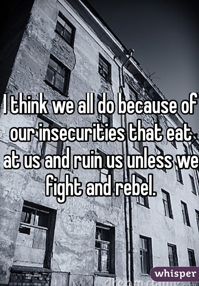 I think we all do because of our insecurities that eat at us and ruin us unless we fight and rebel. 