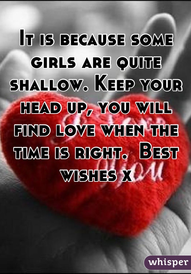 It is because some girls are quite shallow. Keep your head up, you will find love when the time is right.  Best wishes x