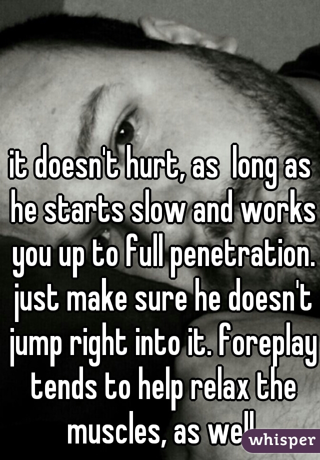 it doesn't hurt, as  long as he starts slow and works you up to full penetration. just make sure he doesn't jump right into it. foreplay tends to help relax the muscles, as well.