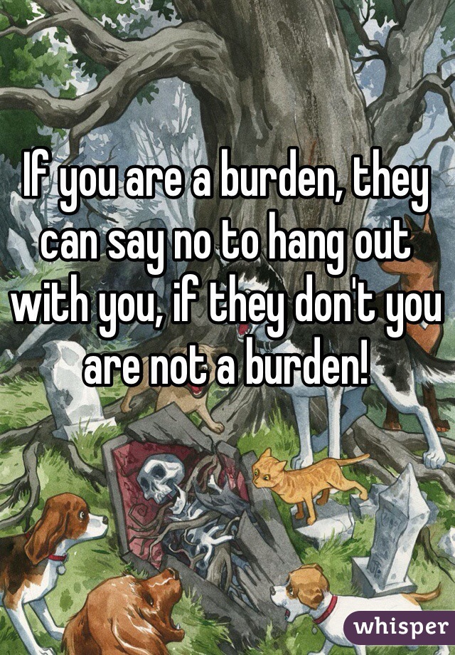 If you are a burden, they can say no to hang out with you, if they don't you are not a burden!