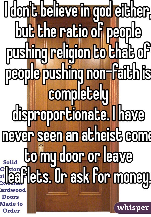 I don't believe in god either, but the ratio of people pushing religion to that of people pushing non-faith is completely disproportionate. I have never seen an atheist come to my door or leave leaflets. Or ask for money.  