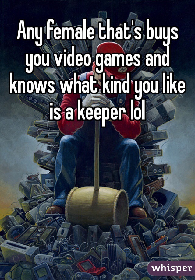 Any female that's buys you video games and knows what kind you like is a keeper lol