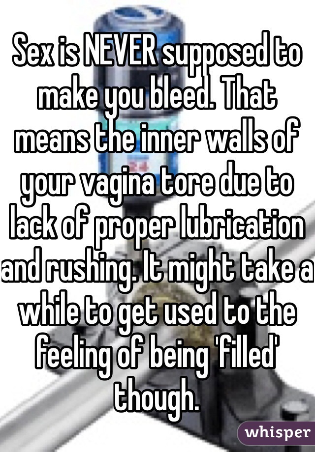 Sex is NEVER supposed to make you bleed. That means the inner walls of your vagina tore due to lack of proper lubrication and rushing. It might take a while to get used to the feeling of being 'filled' though. 