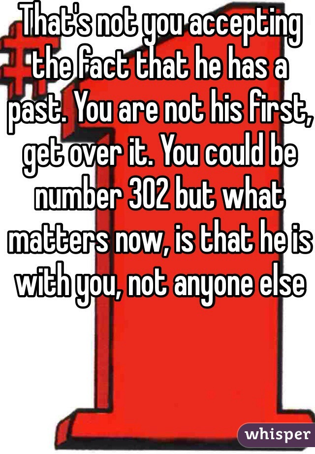 That's not you accepting the fact that he has a past. You are not his first, get over it. You could be number 302 but what matters now, is that he is with you, not anyone else
