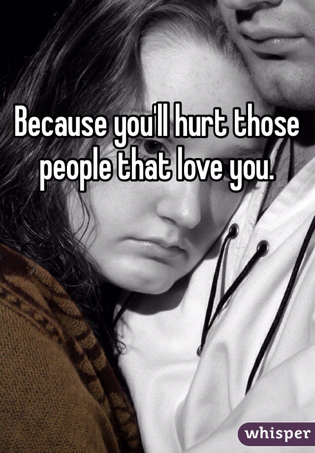 Because you'll hurt those people that love you.