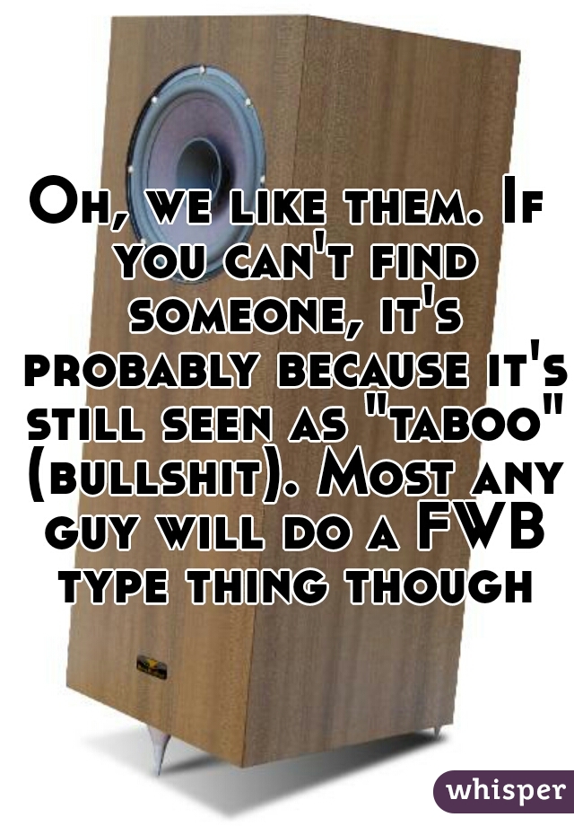Oh, we like them. If you can't find someone, it's probably because it's still seen as "taboo" (bullshit). Most any guy will do a FWB type thing though