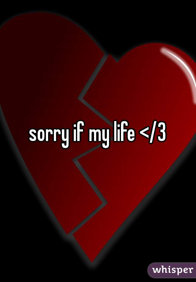 sorry if my life </3