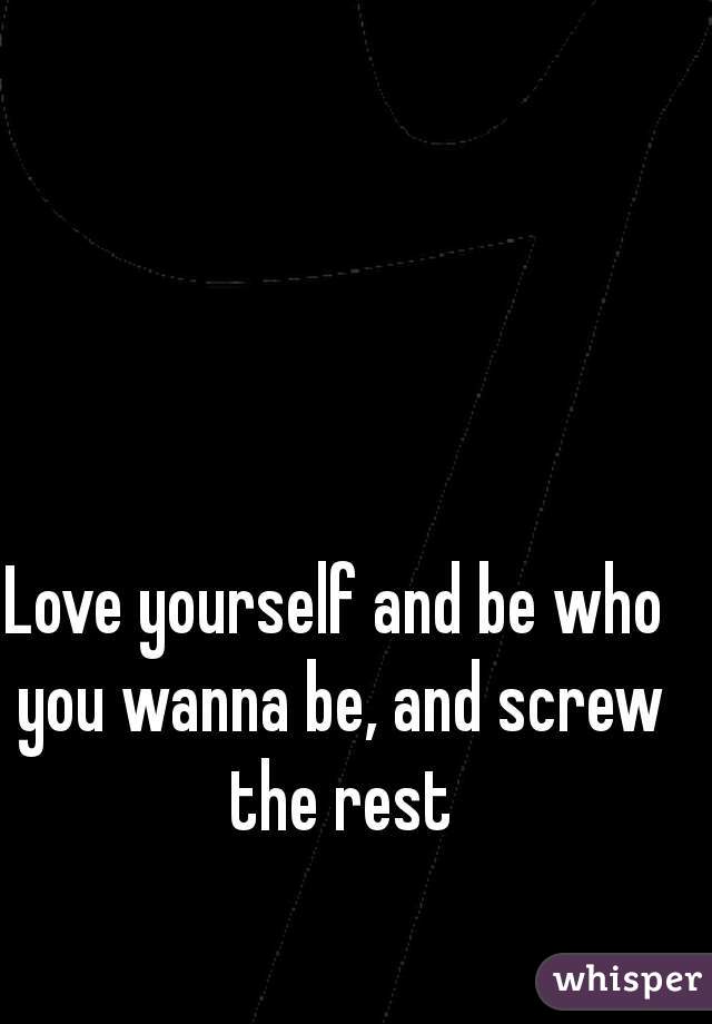 Love yourself and be who you wanna be, and screw the rest