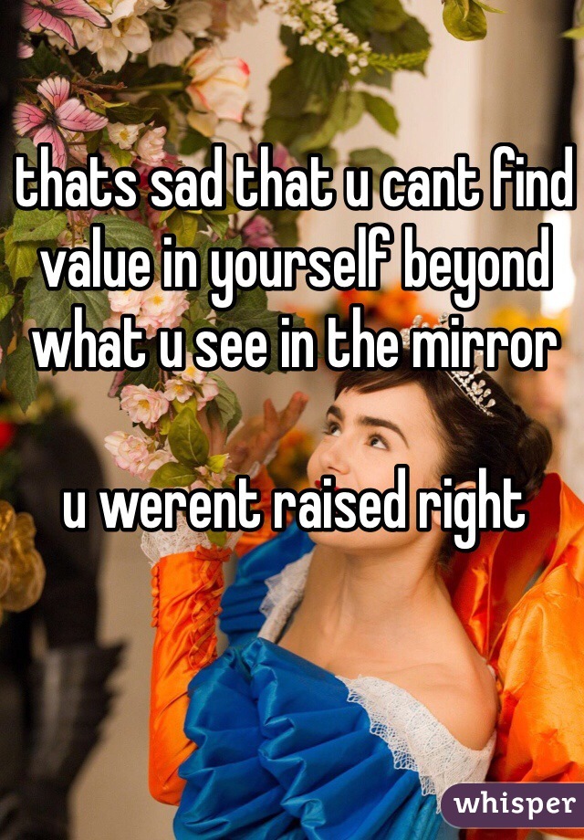 thats sad that u cant find value in yourself beyond what u see in the mirror

u werent raised right