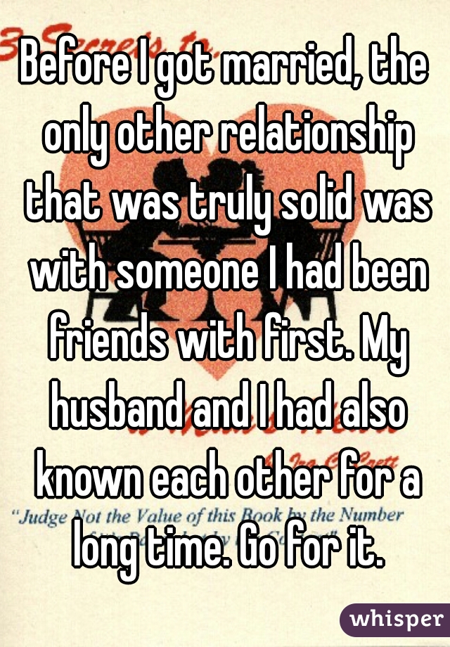 Before I got married, the only other relationship that was truly solid was with someone I had been friends with first. My husband and I had also known each other for a long time. Go for it.
