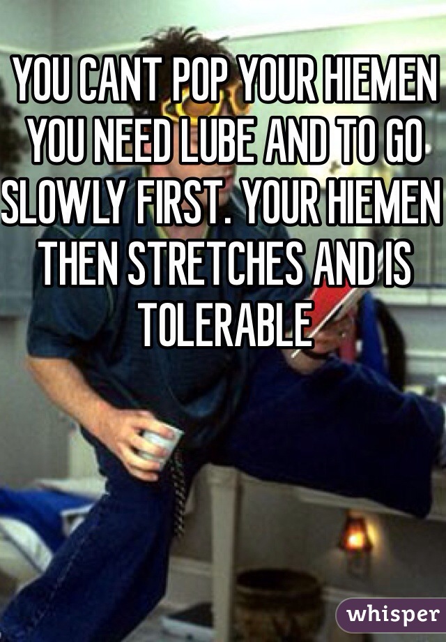 YOU CANT POP YOUR HIEMEN YOU NEED LUBE AND TO GO SLOWLY FIRST. YOUR HIEMEN THEN STRETCHES AND IS TOLERABLE 