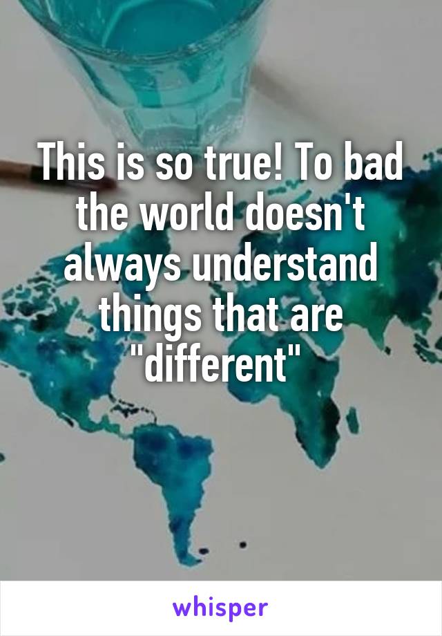 This is so true! To bad the world doesn't always understand things that are "different" 

