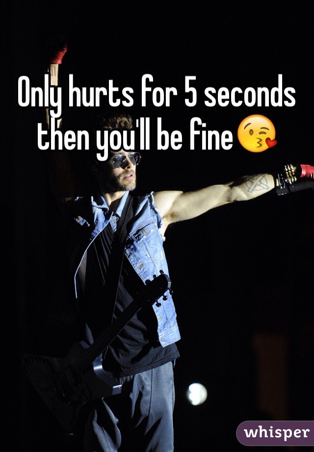 Only hurts for 5 seconds then you'll be fine😘
