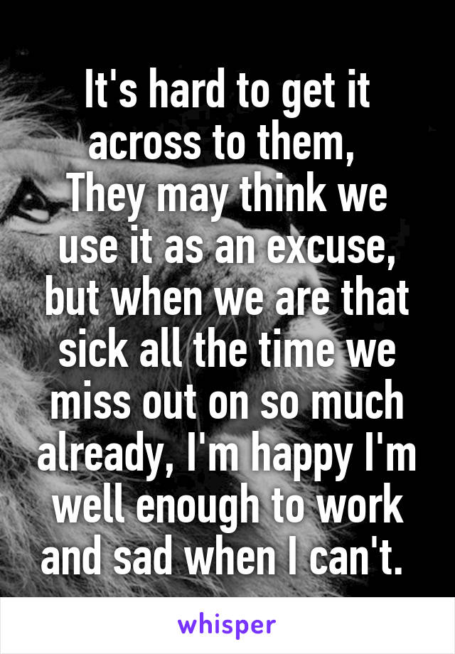 It's hard to get it across to them, 
They may think we use it as an excuse, but when we are that sick all the time we miss out on so much already, I'm happy I'm well enough to work and sad when I can't. 