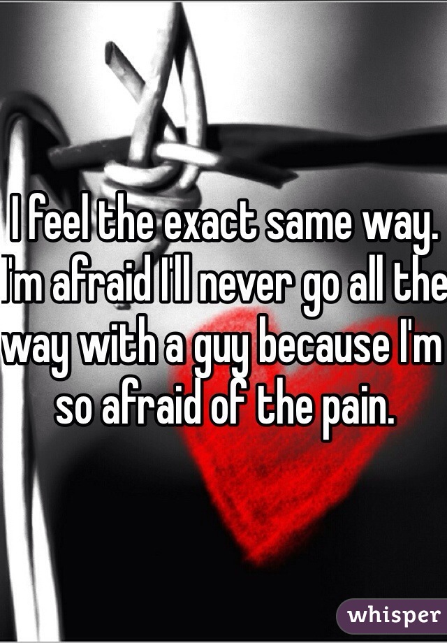 I feel the exact same way. I'm afraid I'll never go all the way with a guy because I'm so afraid of the pain. 