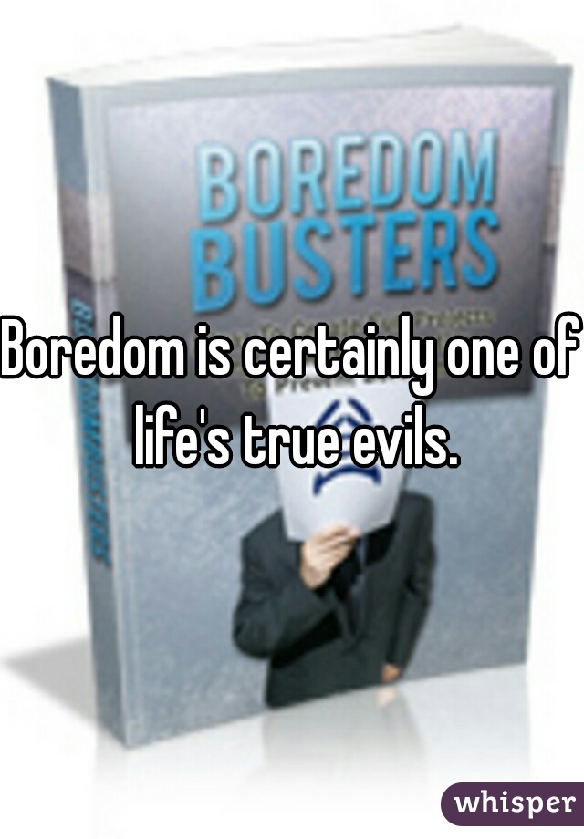 Boredom is certainly one of life's true evils.