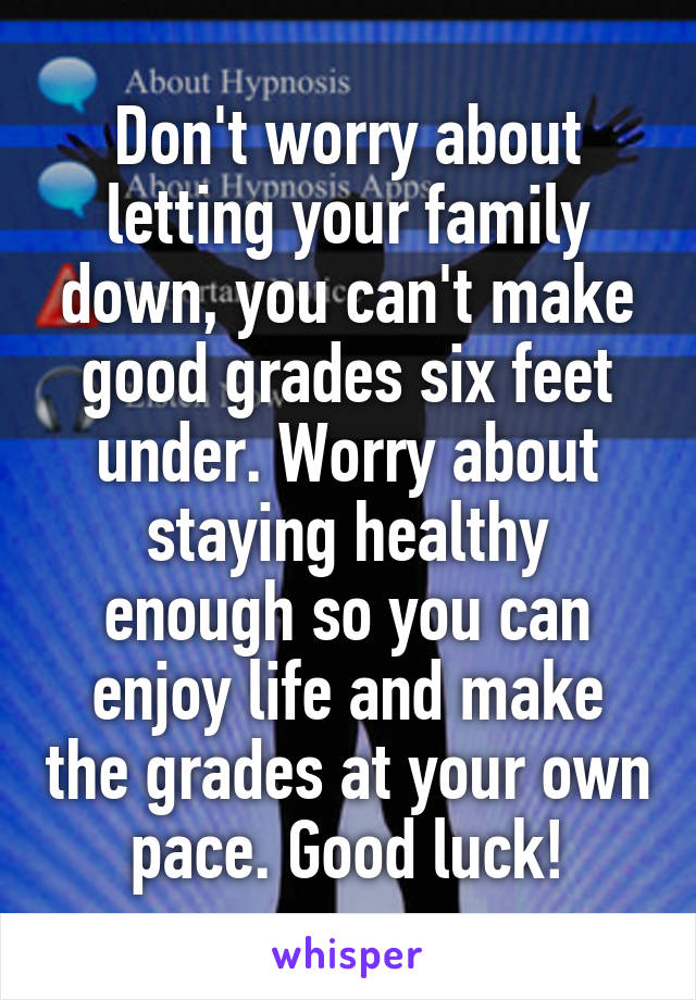Don't worry about letting your family down, you can't make good grades six feet under. Worry about staying healthy enough so you can enjoy life and make the grades at your own pace. Good luck!