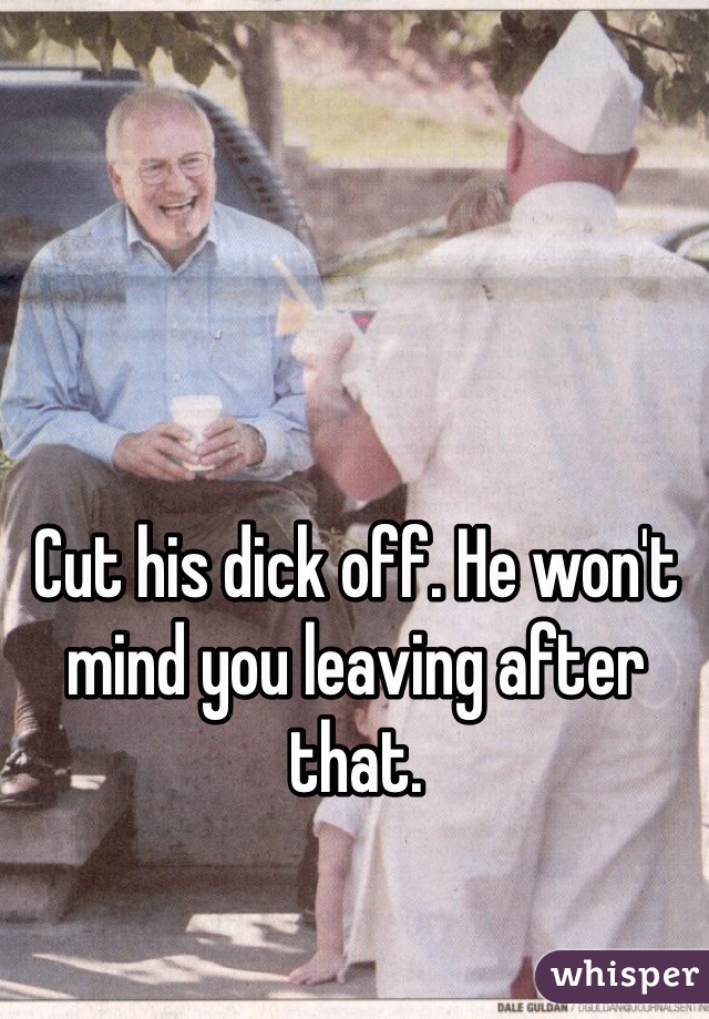 Cut his dick off. He won't mind you leaving after that.