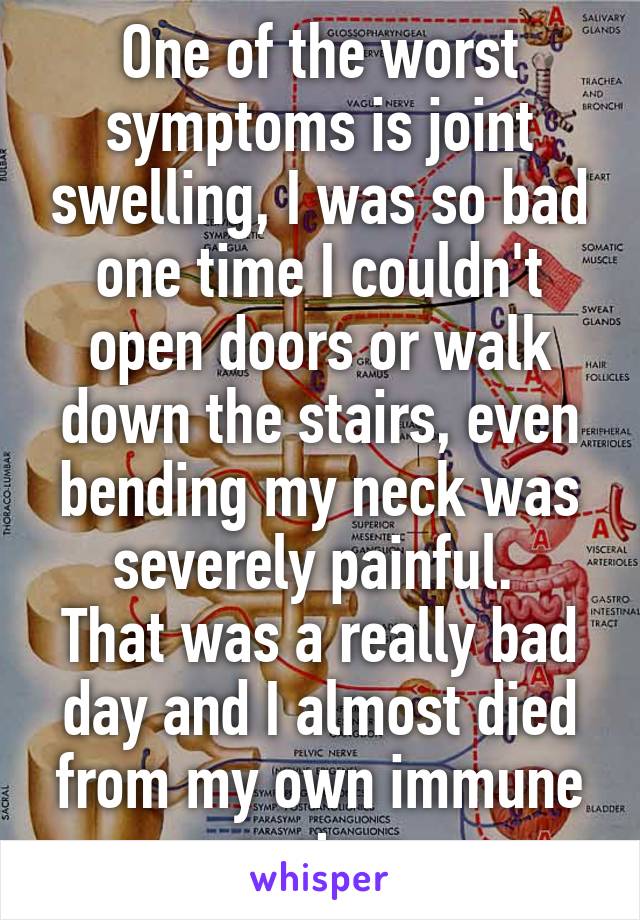 One of the worst symptoms is joint swelling, I was so bad one time I couldn't open doors or walk down the stairs, even bending my neck was severely painful. 
That was a really bad day and I almost died from my own immune system