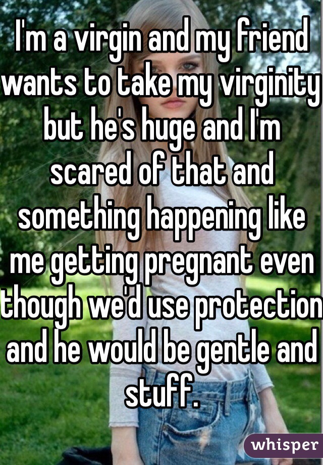 I'm a virgin and my friend wants to take my virginity but he's huge and I'm scared of that and something happening like me getting pregnant even though we'd use protection and he would be gentle and stuff.
