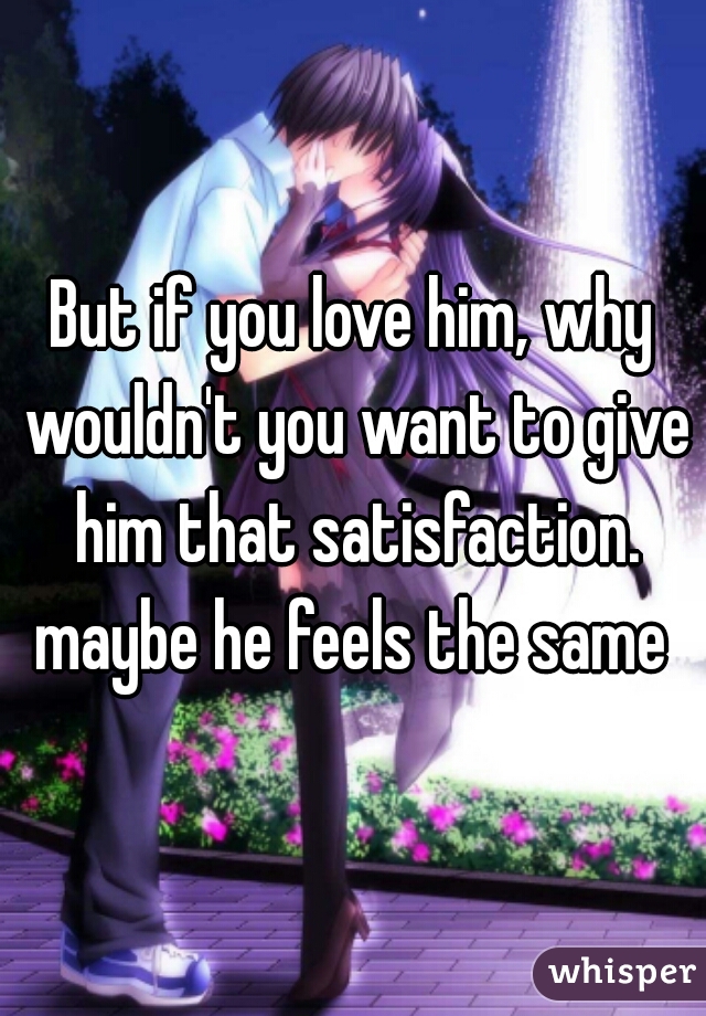 But if you love him, why wouldn't you want to give him that satisfaction. maybe he feels the same 