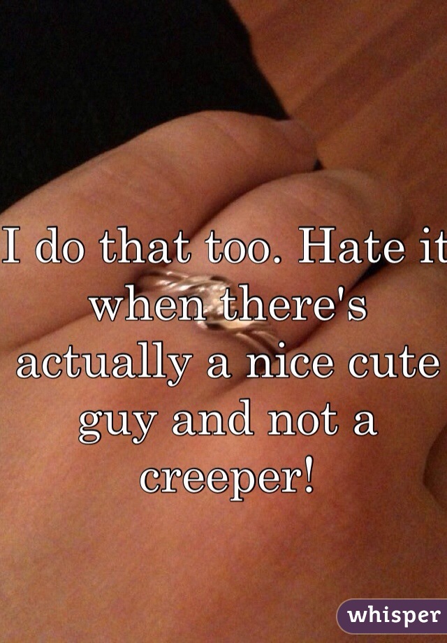 I do that too. Hate it when there's actually a nice cute guy and not a creeper!