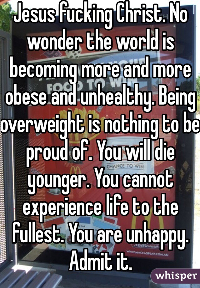 Jesus fucking Christ. No wonder the world is becoming more and more obese and unhealthy. Being overweight is nothing to be proud of. You will die younger. You cannot experience life to the fullest. You are unhappy. Admit it. 