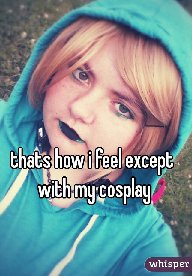 thats how i feel except with my cosplay