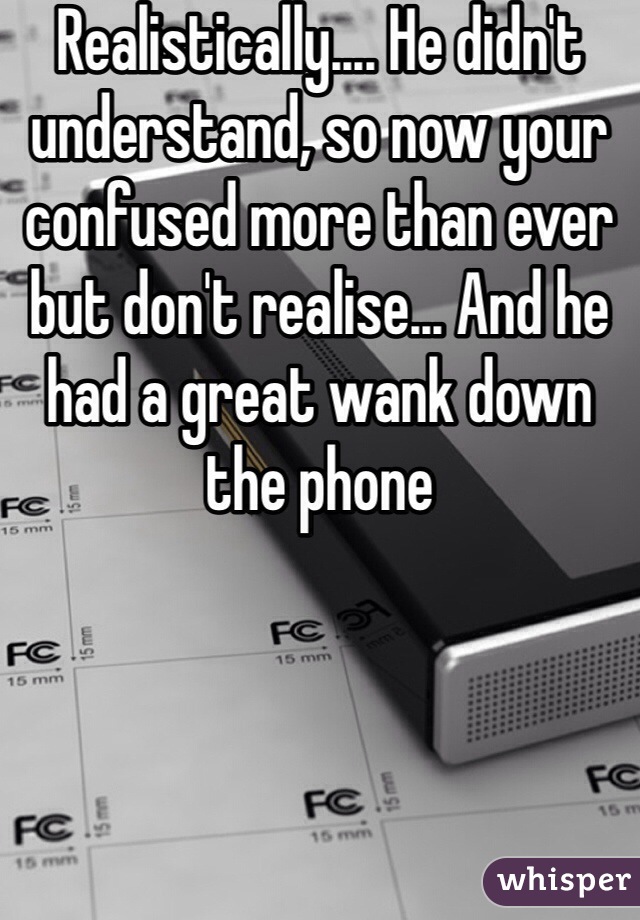 Realistically.... He didn't understand, so now your confused more than ever but don't realise... And he had a great wank down the phone 