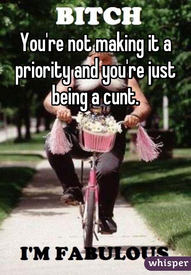 You're not making it a priority and you're just being a cunt.