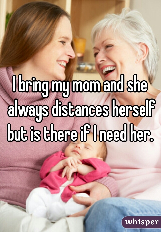 I bring my mom and she always distances herself but is there if I need her. 