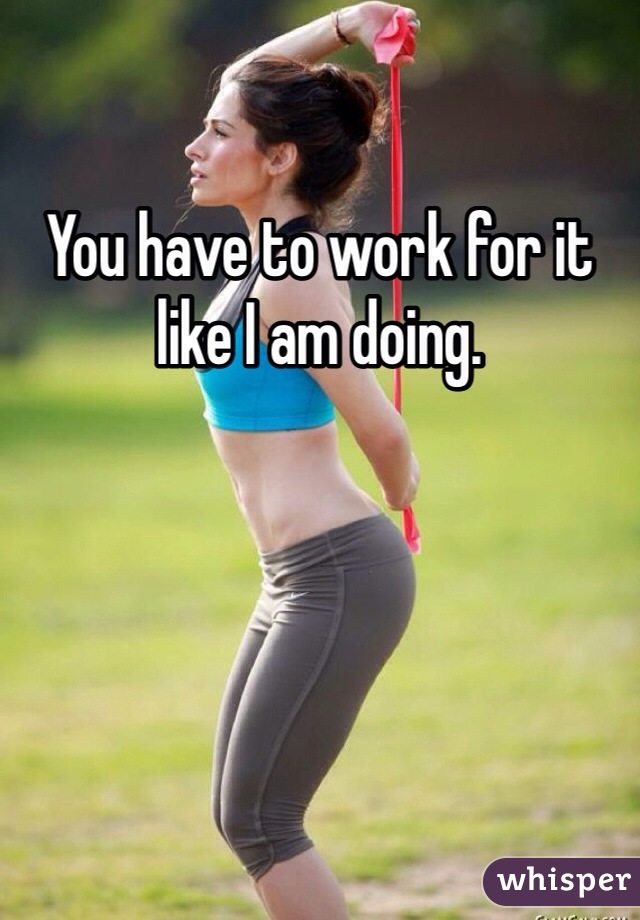 You have to work for it like I am doing.