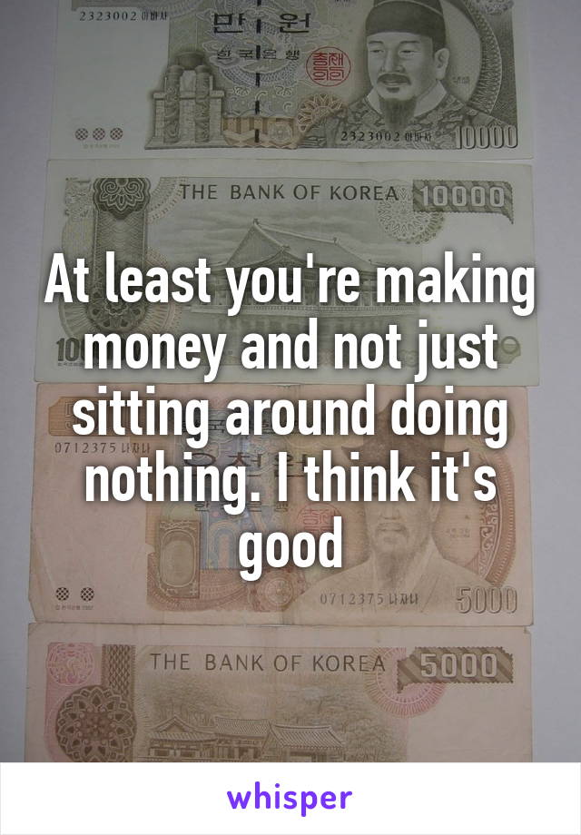 At least you're making money and not just sitting around doing nothing. I think it's good