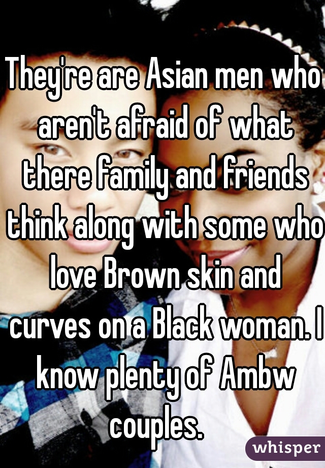 They're are Asian men who aren't afraid of what there family and friends think along with some who love Brown skin and curves on a Black woman. I know plenty of Ambw couples.   
