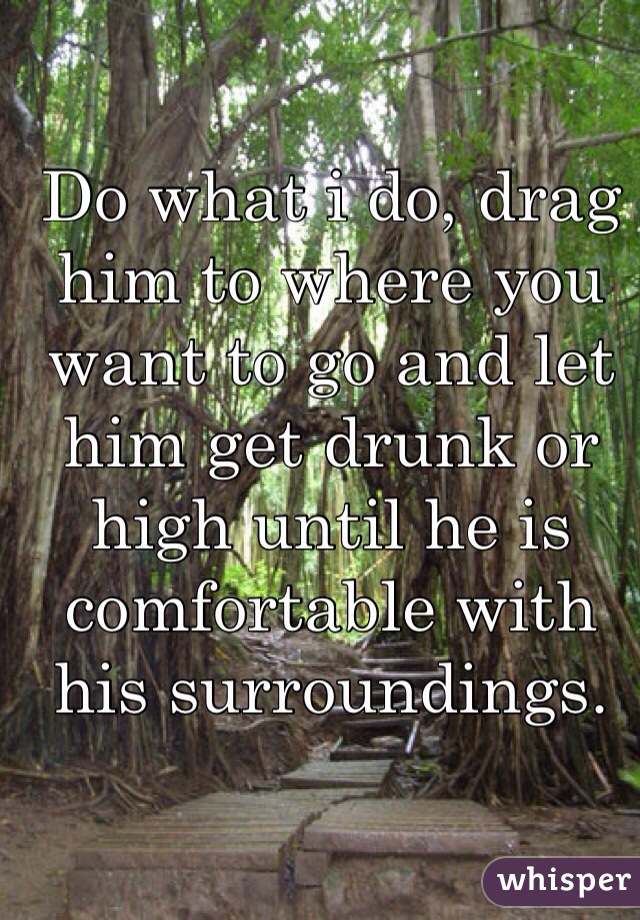 Do what i do, drag him to where you want to go and let him get drunk or high until he is comfortable with his surroundings. 