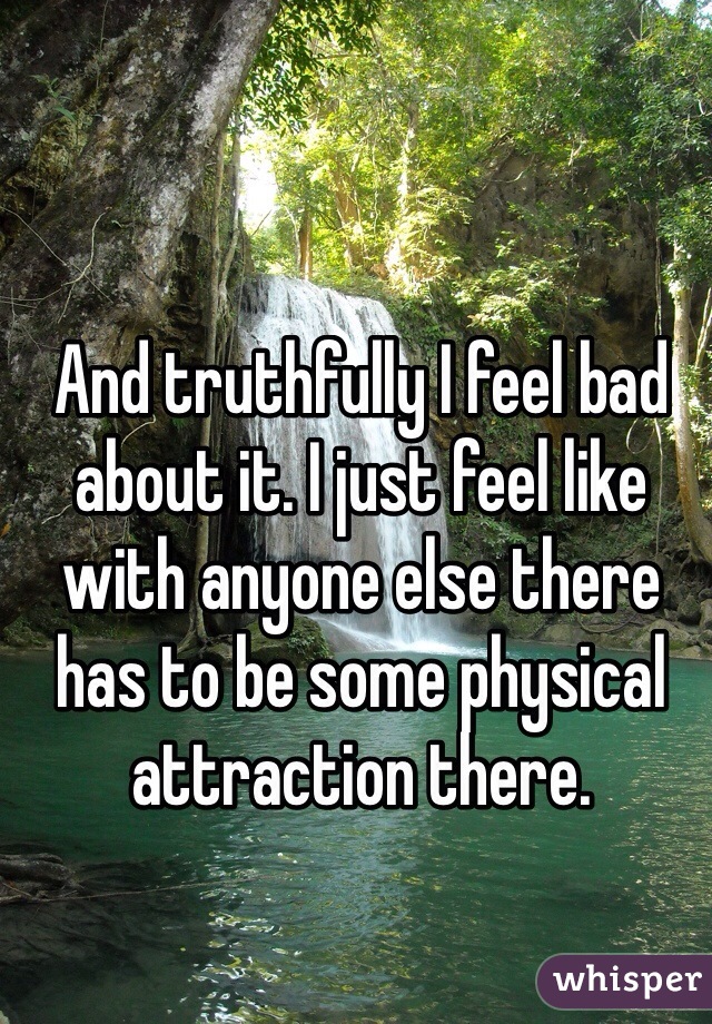 And truthfully I feel bad about it. I just feel like with anyone else there has to be some physical attraction there. 