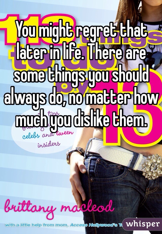 You might regret that later in life. There are some things you should always do, no matter how much you dislike them. 