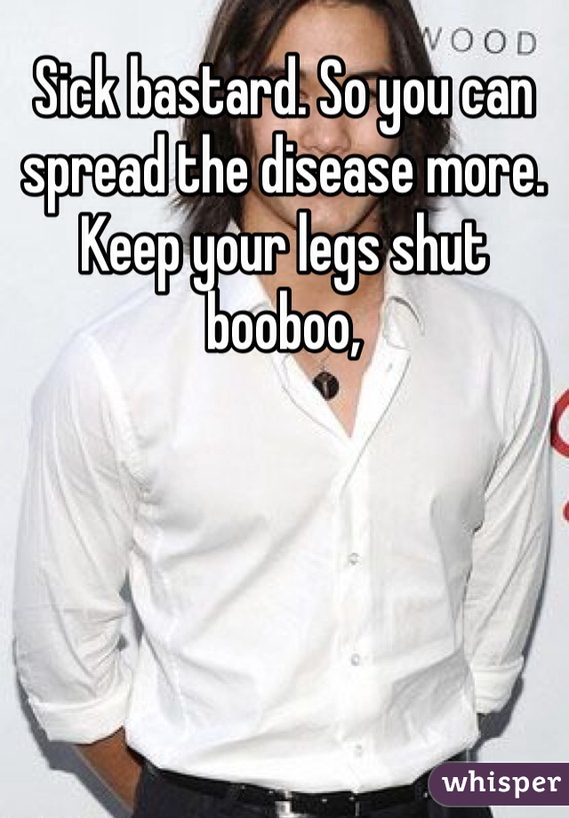 Sick bastard. So you can spread the disease more. Keep your legs shut booboo,